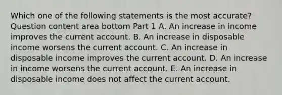 Which one of the following statements is the most​ accurate? Question content area bottom Part 1 A. An increase in income improves the current account. B. An increase in disposable income worsens the current account. C. An increase in disposable income improves the current account. D. An increase in income worsens the current account. E. An increase in disposable income does not affect the current account.