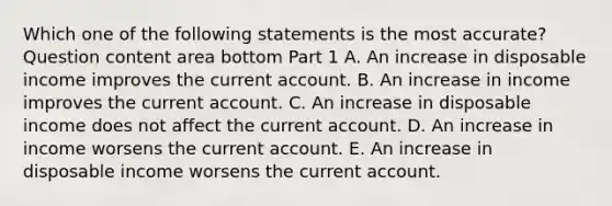 Which one of the following statements is the most​ accurate? Question content area bottom Part 1 A. An increase in disposable income improves the current account. B. An increase in income improves the current account. C. An increase in disposable income does not affect the current account. D. An increase in income worsens the current account. E. An increase in disposable income worsens the current account.