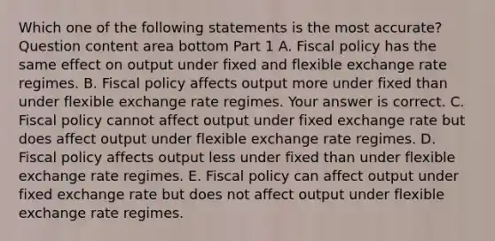 Which one of the following statements is the most​ accurate? Question content area bottom Part 1 A. Fiscal policy has the same effect on output under fixed and flexible exchange rate regimes. B. Fiscal policy affects output more under fixed than under flexible exchange rate regimes. Your answer is correct. C. Fiscal policy cannot affect output under fixed exchange rate but does affect output under flexible exchange rate regimes. D. Fiscal policy affects output less under fixed than under flexible exchange rate regimes. E. Fiscal policy can affect output under fixed exchange rate but does not affect output under flexible exchange rate regimes.