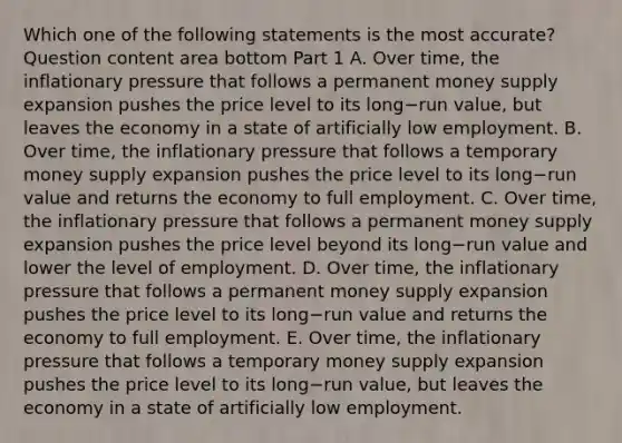 Which one of the following statements is the most​ accurate? Question content area bottom Part 1 A. Over​ time, the inflationary pressure that follows a permanent money supply expansion pushes the price level to its long−run ​value, but leaves the economy in a state of artificially low employment. B. Over​ time, the inflationary pressure that follows a temporary money supply expansion pushes the price level to its long−run value and returns the economy to full employment. C. Over​ time, the inflationary pressure that follows a permanent money supply expansion pushes the price level beyond its long−run value and lower the level of employment. D. Over​ time, the inflationary pressure that follows a permanent money supply expansion pushes the price level to its long−run value and returns the economy to full employment. E. Over​ time, the inflationary pressure that follows a temporary money supply expansion pushes the price level to its long−run ​value, but leaves the economy in a state of artificially low employment.