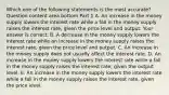 Which one of the following statements is the most​ accurate? Question content area bottom Part 1 A. An increase in the money supply lowers the interest rate while a fall in the money supply raises the interest​ rate, given the price level and output. Your answer is correct. B. A decrease in the money supply lowers the interest rate while an increase in the money supply raises the interest​ rate, given the price level and output. C. An increase in the money supply does not usually affect the interest rate. D. An increase in the money supply lowers the interest rate while a fall in the money supply raises the interest​ rate, given the output level. E. An increase in the money supply lowers the interest rate while a fall in the money supply raises the interest​ rate, given the price level.