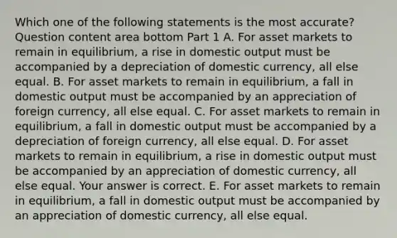 Which one of the following statements is the most​ accurate? Question content area bottom Part 1 A. For asset markets to remain in​ equilibrium, a rise in domestic output must be accompanied by a depreciation of domestic​ currency, all else equal. B. For asset markets to remain in​ equilibrium, a fall in domestic output must be accompanied by an appreciation of foreign​ currency, all else equal. C. For asset markets to remain in​ equilibrium, a fall in domestic output must be accompanied by a depreciation of foreign​ currency, all else equal. D. For asset markets to remain in​ equilibrium, a rise in domestic output must be accompanied by an appreciation of domestic​ currency, all else equal. Your answer is correct. E. For asset markets to remain in​ equilibrium, a fall in domestic output must be accompanied by an appreciation of domestic​ currency, all else equal.