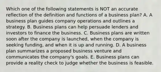 Which one of the following statements is NOT an accurate reflection of the definition and functions of a business​ plan? A. A business plan guides company operations and outlines a strategy. B. Business plans can help persuade lenders and investors to finance the business. C. Business plans are written soon after the company is​ launched, when the company is seeking​ funding, and when it is up and running. D. A business plan summarizes a proposed business venture and communicates the​ company's goals. E. Business plans can provide a reality check to judge whether the business is feasible.