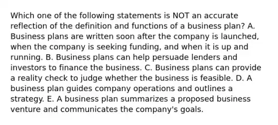 Which one of the following statements is NOT an accurate reflection of the definition and functions of a business​ plan? A. Business plans are written soon after the company is​ launched, when the company is seeking​ funding, and when it is up and running. B. Business plans can help persuade lenders and investors to finance the business. C. Business plans can provide a reality check to judge whether the business is feasible. D. A business plan guides company operations and outlines a strategy. E. A business plan summarizes a proposed business venture and communicates the​ company's goals.