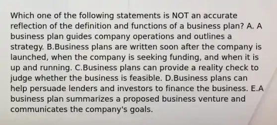 Which one of the following statements is NOT an accurate reflection of the definition and functions of a business​ plan? A. A business plan guides company operations and outlines a strategy. B.Business plans are written soon after the company is​ launched, when the company is seeking​ funding, and when it is up and running. C.Business plans can provide a reality check to judge whether the business is feasible. D.Business plans can help persuade lenders and investors to finance the business. E.A business plan summarizes a proposed business venture and communicates the​ company's goals.