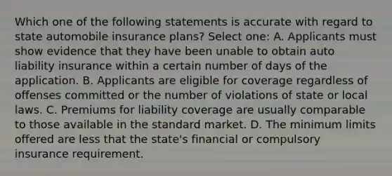 Which one of the following statements is accurate with regard to state automobile insurance plans? Select one: A. Applicants must show evidence that they have been unable to obtain auto liability insurance within a certain number of days of the application. B. Applicants are eligible for coverage regardless of offenses committed or the number of violations of state or local laws. C. Premiums for liability coverage are usually comparable to those available in the standard market. D. The minimum limits offered are less that the state's financial or compulsory insurance requirement.