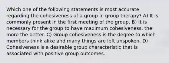 Which one of the following statements is most accurate regarding the cohesiveness of a group in group therapy? A) It is commonly present in the first meeting of the group. B) It is necessary for the group to have maximum cohesiveness, the more the better. C) Group cohesiveness is the degree to which members think alike and many things are left unspoken. D) Cohesiveness is a desirable group characteristic that is associated with positive group outcomes.