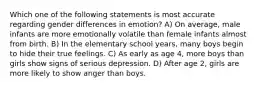 Which one of the following statements is most accurate regarding gender differences in emotion? A) On average, male infants are more emotionally volatile than female infants almost from birth. B) In the elementary school years, many boys begin to hide their true feelings. C) As early as age 4, more boys than girls show signs of serious depression. D) After age 2, girls are more likely to show anger than boys.