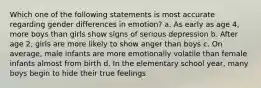 Which one of the following statements is most accurate regarding gender differences in emotion? a. As early as age 4, more boys than girls show signs of serious depression b. After age 2, girls are more likely to show anger than boys c. On average, male infants are more emotionally volatile than female infants almost from birth d. In the elementary school year, many boys begin to hide their true feelings