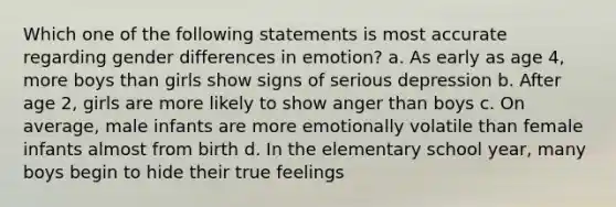 Which one of the following statements is most accurate regarding gender differences in emotion? a. As early as age 4, more boys than girls show signs of serious depression b. After age 2, girls are more likely to show anger than boys c. On average, male infants are more emotionally volatile than female infants almost from birth d. In the elementary school year, many boys begin to hide their true feelings