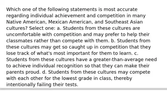 Which one of the following statements is most accurate regarding individual achievement and competition in many Native American, Mexican American, and Southeast Asian cultures? Select one: a. Students from these cultures are uncomfortable with competition and may prefer to help their classmates rather than compete with them. b. Students from these cultures may get so caught up in competition that they lose track of what's most important for them to learn. c. Students from these cultures have a greater-than-average need to achieve individual recognition so that they can make their parents proud. d. Students from these cultures may compete with each other for the lowest grade in class, thereby intentionally failing their tests.