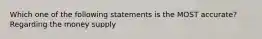 Which one of the following statements is the MOST accurate? Regarding the money supply