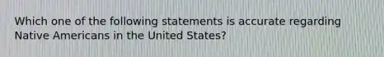 Which one of the following statements is accurate regarding Native Americans in the United States?