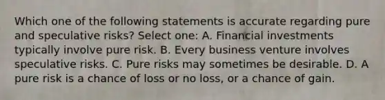 Which one of the following statements is accurate regarding pure and speculative risks? Select one: A. Financial investments typically involve pure risk. B. Every business venture involves speculative risks. C. Pure risks may sometimes be desirable. D. A pure risk is a chance of loss or no loss, or a chance of gain.