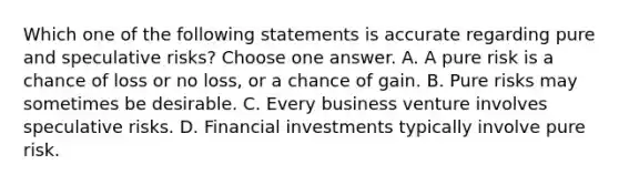 Which one of the following statements is accurate regarding pure and speculative risks? Choose one answer. A. A pure risk is a chance of loss or no loss, or a chance of gain. B. Pure risks may sometimes be desirable. C. Every business venture involves speculative risks. D. Financial investments typically involve pure risk.