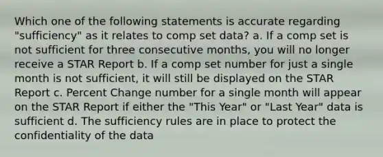 Which one of the following statements is accurate regarding "sufficiency" as it relates to comp set data? a. If a comp set is not sufficient for three consecutive months, you will no longer receive a STAR Report b. If a comp set number for just a single month is not sufficient, it will still be displayed on the STAR Report c. Percent Change number for a single month will appear on the STAR Report if either the "This Year" or "Last Year" data is sufficient d. The sufficiency rules are in place to protect the confidentiality of the data