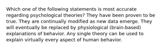 Which one of the following statements is most accurate regarding psychological theories? They have been proven to be true. They are continually modified as new data emerge. They will eventually be replaced by physiological (brain-based) explanations of behavior. Any single theory can be used to explain virtually every aspect of human behavior.