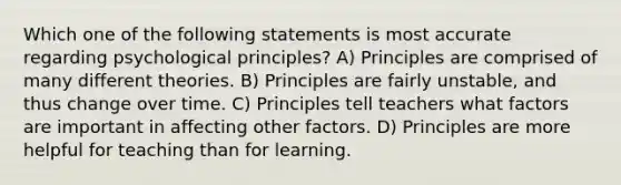 Which one of the following statements is most accurate regarding psychological principles? A) Principles are comprised of many different theories. B) Principles are fairly unstable, and thus change over time. C) Principles tell teachers what factors are important in affecting other factors. D) Principles are more helpful for teaching than for learning.