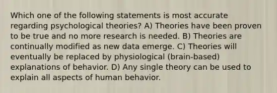 Which one of the following statements is most accurate regarding psychological theories? A) Theories have been proven to be true and no more research is needed. B) Theories are continually modified as new data emerge. C) Theories will eventually be replaced by physiological (brain-based) explanations of behavior. D) Any single theory can be used to explain all aspects of human behavior.