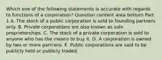 Which one of the following statements is accurate with regards to functions of a​ corporation? Question content area bottom Part 1 A. The stock of a public corporation is sold to founding partners only. B. Private corporations are also known as sole proprietorships. C. The stock of a private corporation is sold to anyone who has the means to buy it. D. A corporation is owned by two or more partners. E. Public corporations are said to be publicly held or publicly traded.