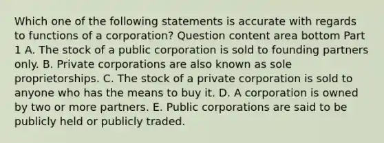 Which one of the following statements is accurate with regards to functions of a​ corporation? Question content area bottom Part 1 A. The stock of a public corporation is sold to founding partners only. B. Private corporations are also known as sole proprietorships. C. The stock of a private corporation is sold to anyone who has the means to buy it. D. A corporation is owned by two or more partners. E. Public corporations are said to be publicly held or publicly traded.