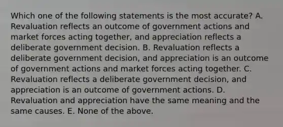 Which one of the following statements is the most accurate? A. Revaluation reflects an outcome of government actions and market forces acting together, and appreciation reflects a deliberate government decision. B. Revaluation reflects a deliberate government decision, and appreciation is an outcome of government actions and market forces acting together. C. Revaluation reflects a deliberate government decision, and appreciation is an outcome of government actions. D. Revaluation and appreciation have the same meaning and the same causes. E. None of the above.