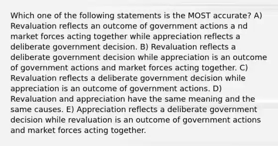 Which one of the following statements is the MOST accurate? A) Revaluation reflects an outcome of government actions a nd market forces acting together while appreciation reflects a deliberate government decision. B) Revaluation reflects a deliberate government decision while appreciation is an outcome of government actions and market forces acting together. C) Revaluation reflects a deliberate government decision while appreciation is an outcome of government actions. D) Revaluation and appreciation have the same meaning and the same causes. E) Appreciation reflects a deliberate government decision while revaluation is an outcome of government actions and market forces acting together.