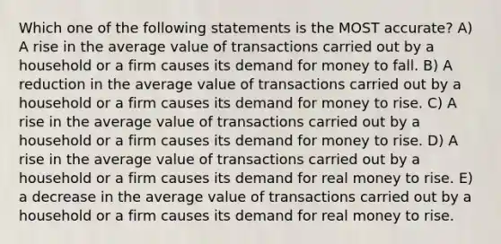 Which one of the following statements is the MOST accurate? A) A rise in the average value of transactions carried out by a household or a firm causes its demand for money to fall. B) A reduction in the average value of transactions carried out by a household or a firm causes its demand for money to rise. C) A rise in the average value of transactions carried out by a household or a firm causes its demand for money to rise. D) A rise in the average value of transactions carried out by a household or a firm causes its demand for real money to rise. E) a decrease in the average value of transactions carried out by a household or a firm causes its demand for real money to rise.