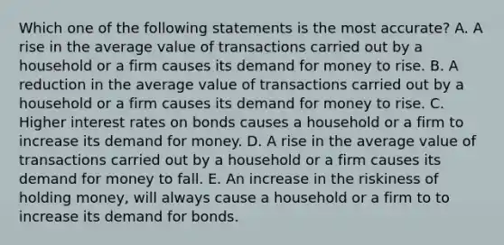 Which one of the following statements is the most​ accurate? A. A rise in the average value of transactions carried out by a household or a firm causes its demand for money to rise. B. A reduction in the average value of transactions carried out by a household or a firm causes its demand for money to rise. C. Higher interest rates on bonds causes a household or a firm to increase its demand for money. D. A rise in the average value of transactions carried out by a household or a firm causes its demand for money to fall. E. An increase in the riskiness of holding​ money, will always cause a household or a firm to to increase its demand for bonds.