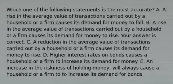 Which one of the following statements is the most​ accurate? A. A rise in the average value of transactions carried out by a household or a firm causes its demand for money to fall. B. A rise in the average value of transactions carried out by a household or a firm causes its demand for money to rise. Your answer is correct. C. A reduction in the average value of transactions carried out by a household or a firm causes its demand for money to rise. D. Higher interest rates on bonds causes a household or a firm to increase its demand for money. E. An increase in the riskiness of holding​ money, will always cause a household or a firm to to increase its demand for bonds