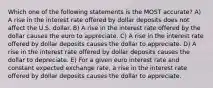 Which one of the following statements is the MOST accurate? A) A rise in the interest rate offered by dollar deposits does not affect the U.S. dollar. B) A rise in the interest rate offered by the dollar causes the euro to appreciate. C) A rise in the interest rate offered by dollar deposits causes the dollar to appreciate. D) A rise in the interest rate offered by dollar deposits causes the dollar to depreciate. E) For a given euro interest rate and constant expected exchange rate, a rise in the interest rate offered by dollar deposits causes the dollar to appreciate.