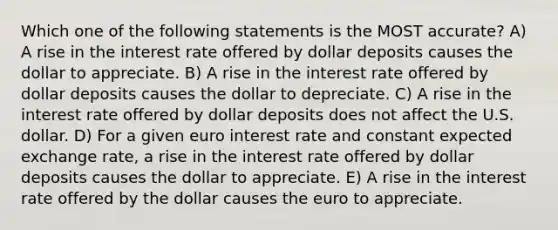 Which one of the following statements is the MOST accurate? A) A rise in the interest rate offered by dollar deposits causes the dollar to appreciate. B) A rise in the interest rate offered by dollar deposits causes the dollar to depreciate. C) A rise in the interest rate offered by dollar deposits does not affect the U.S. dollar. D) For a given euro interest rate and constant expected exchange rate, a rise in the interest rate offered by dollar deposits causes the dollar to appreciate. E) A rise in the interest rate offered by the dollar causes the euro to appreciate.