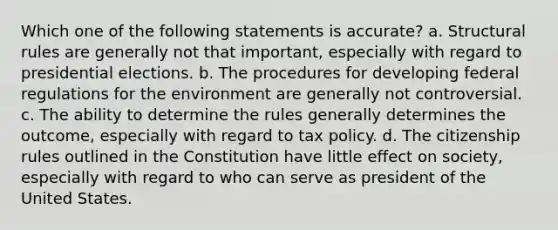 Which one of the following statements is accurate? a. Structural rules are generally not that important, especially with regard to presidential elections. b. The procedures for developing federal regulations for the environment are generally not controversial. c. The ability to determine the rules generally determines the outcome, especially with regard to tax policy. d. The citizenship rules outlined in the Constitution have little effect on society, especially with regard to who can serve as president of the United States.