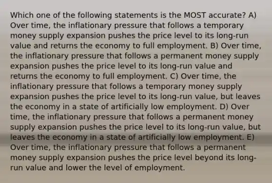 Which one of the following statements is the MOST accurate? A) Over time, the inflationary pressure that follows a temporary money supply expansion pushes the price level to its long-run value and returns the economy to full employment. B) Over time, the inflationary pressure that follows a permanent money supply expansion pushes the price level to its long-run value and returns the economy to full employment. C) Over time, the inflationary pressure that follows a temporary money supply expansion pushes the price level to its long-run value, but leaves the economy in a state of artificially low employment. D) Over time, the inflationary pressure that follows a permanent money supply expansion pushes the price level to its long-run value, but leaves the economy in a state of artificially low employment. E) Over time, the inflationary pressure that follows a permanent money supply expansion pushes the price level beyond its long-run value and lower the level of employment.