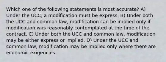 Which one of the following statements is most accurate? A) Under the UCC, a modification must be express. B) Under both the UCC and common law, modification can be implied only if modification was reasonably contemplated at the time of the contract. C) Under both the UCC and common law, modification may be either express or implied. D) Under the UCC and common law, modification may be implied only where there are economic exigencies.