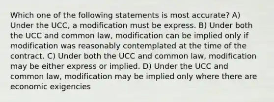 Which one of the following statements is most accurate? A) Under the UCC, a modification must be express. B) Under both the UCC and common law, modification can be implied only if modification was reasonably contemplated at the time of the contract. C) Under both the UCC and common law, modification may be either express or implied. D) Under the UCC and common law, modification may be implied only where there are economic exigencies