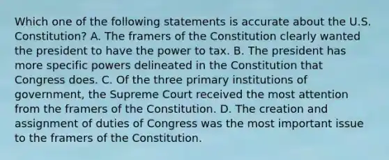 Which one of the following statements is accurate about the U.S. Constitution? A. The framers of the Constitution clearly wanted the president to have the power to tax. B. The president has more specific powers delineated in the Constitution that Congress does. C. Of the three primary institutions of government, the Supreme Court received the most attention from the framers of the Constitution. D. The creation and assignment of duties of Congress was the most important issue to the framers of the Constitution.