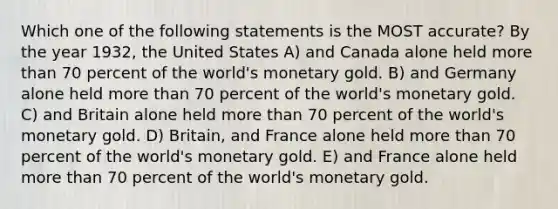 Which one of the following statements is the MOST accurate? By the year 1932, the United States A) and Canada alone held more than 70 percent of the world's monetary gold. B) and Germany alone held more than 70 percent of the world's monetary gold. C) and Britain alone held more than 70 percent of the world's monetary gold. D) Britain, and France alone held more than 70 percent of the world's monetary gold. E) and France alone held more than 70 percent of the world's monetary gold.