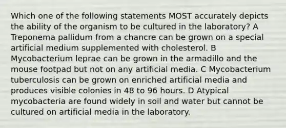 Which one of the following statements MOST accurately depicts the ability of the organism to be cultured in the laboratory? A Treponema pallidum from a chancre can be grown on a special artificial medium supplemented with cholesterol. B Mycobacterium leprae can be grown in the armadillo and the mouse footpad but not on any artificial media. C Mycobacterium tuberculosis can be grown on enriched artificial media and produces visible colonies in 48 to 96 hours. D Atypical mycobacteria are found widely in soil and water but cannot be cultured on artificial media in the laboratory.