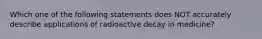 Which one of the following statements does NOT accurately describe applications of radioactive decay in medicine?