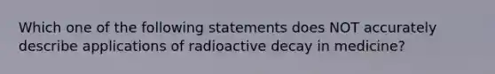 Which one of the following statements does NOT accurately describe applications of radioactive decay in medicine?