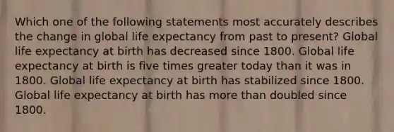 Which one of the following statements most accurately describes the change in global life expectancy from past to present? Global life expectancy at birth has decreased since 1800. Global life expectancy at birth is five times greater today than it was in 1800. Global life expectancy at birth has stabilized since 1800. Global life expectancy at birth has more than doubled since 1800.