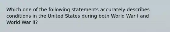 Which one of the following statements accurately describes conditions in the United States during both World War I and World War II?