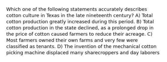 Which one of the following statements accurately describes cotton culture in Texas in the late nineteenth century? A) Total cotton production greatly increased during this period. B) Total cotton production in the state declined, as a prolonged drop in the price of cotton caused farmers to reduce their acreage. C) Most farmers owned their own farms and very few were classified as tenants. D) The invention of the mechanical cotton picking machine displaced many sharecroppers and day laborers