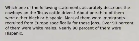 Which one of the following statements accurately describes the cowboys on the Texas cattle drives? About one-third of them were either black or Hispanic. Most of them were immigrants recruited from Europe specifically for these jobs. Over 90 percent of them were white males. Nearly 90 percent of them were Hispanic.