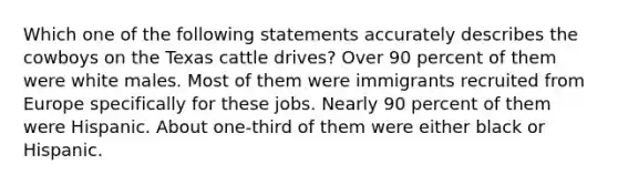 Which one of the following statements accurately describes the cowboys on the Texas cattle drives? Over 90 percent of them were white males. Most of them were immigrants recruited from Europe specifically for these jobs. Nearly 90 percent of them were Hispanic. About one-third of them were either black or Hispanic.