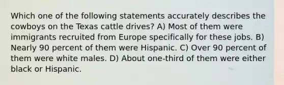 Which one of the following statements accurately describes the cowboys on the Texas cattle drives? A) Most of them were immigrants recruited from Europe specifically for these jobs. B) Nearly 90 percent of them were Hispanic. C) Over 90 percent of them were white males. D) About one-third of them were either black or Hispanic.