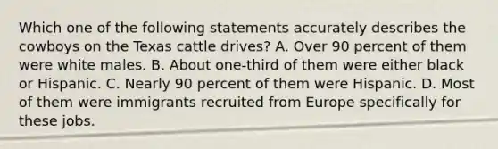 Which one of the following statements accurately describes the cowboys on the Texas cattle drives? A. Over 90 percent of them were white males. B. About one-third of them were either black or Hispanic. C. Nearly 90 percent of them were Hispanic. D. Most of them were immigrants recruited from Europe specifically for these jobs.