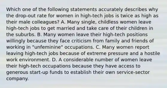 Which one of the following statements accurately describes why the drop-out rate for women in high-tech jobs is twice as high as their male colleagues? A. Many single, childless women leave high-tech jobs to get married and take care of their children in the suburbs. B. Many women leave their high-tech positions willingly because they face criticism from family and friends of working in "unfeminine" occupations. C. Many women report leaving high-tech jobs because of extreme pressure and a hostile work environment. D. A considerable number of women leave their high-tech occupations because they have access to generous start-up funds to establish their own service-sector company.