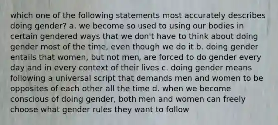 which one of the following statements most accurately describes doing gender? a. we become so used to using our bodies in certain gendered ways that we don't have to think about doing gender most of the time, even though we do it b. doing gender entails that women, but not men, are forced to do gender every day and in every context of their lives c. doing gender means following a universal script that demands men and women to be opposites of each other all the time d. when we become conscious of doing gender, both men and women can freely choose what gender rules they want to follow